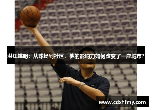 湛江姚明:从球场到社区,他的影响力如何改变了一座城市?