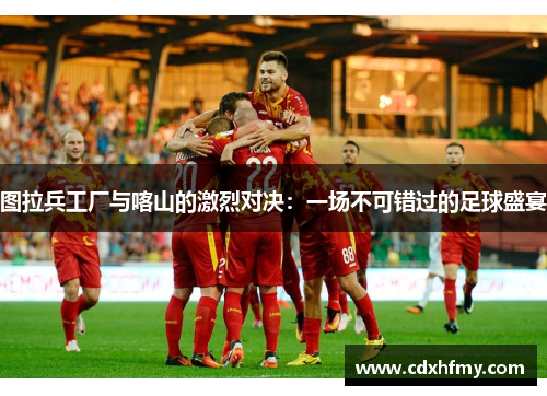 图拉兵工厂与喀山的激烈对决：一场不可错过的足球盛宴